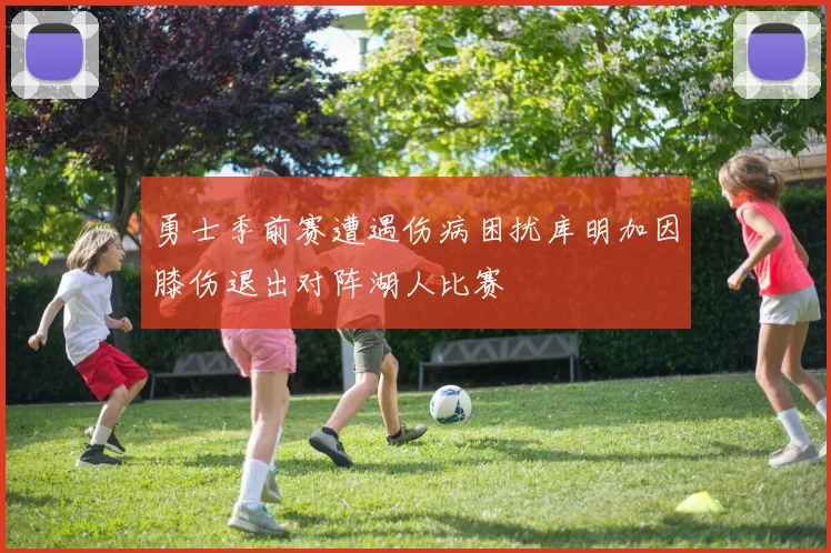 勇士季前赛遭遇伤病困扰库明加因膝伤退出对阵湖人比赛