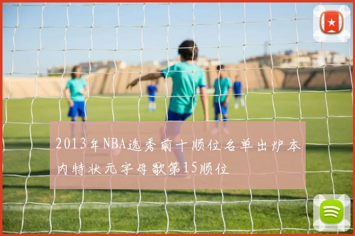 2013年NBA选秀前十顺位名单出炉本内特状元字母歌第15顺位