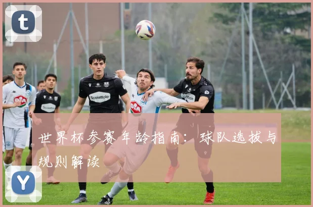 世界杯参赛年龄指南:球队选拔与规则解读