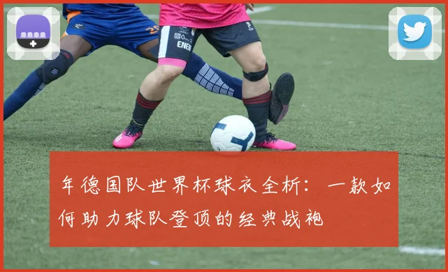 年德国队世界杯球衣全析：一款如何助力球队登顶的经典战袍