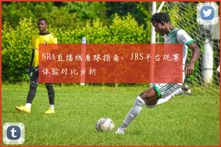 NBA直播线看球指南，JRS平台观赛体验对比分析