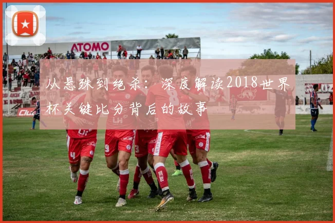从悬殊到绝杀：深度解读2018世界杯关键比分背后的故事