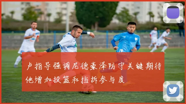 卢指导强调尼德豪泽防守关键期待他增加投篮和挡拆参与度