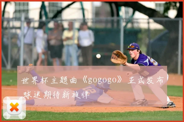 世界杯主题曲《gogogo》正式发布 球迷期待新旋律