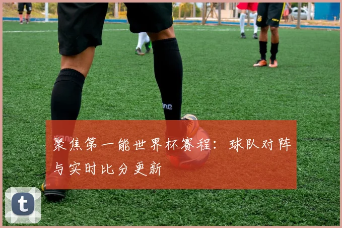 聚焦第一能世界杯赛程：球队对阵与实时比分更新
