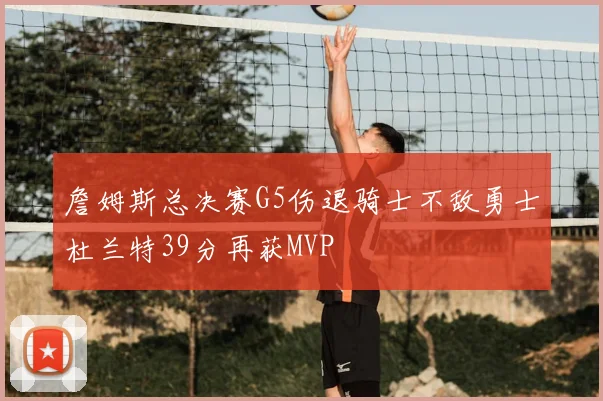 詹姆斯总决赛G5伤退骑士不敌勇士杜兰特39分再获MVP